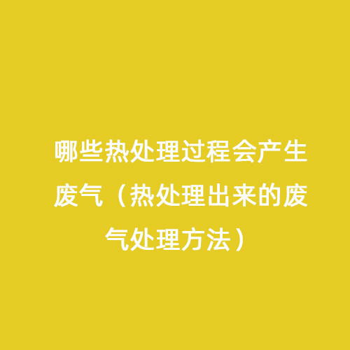 哪些熱處理過程會產(chǎn)生廢氣（熱處理出來的廢氣處理方法）