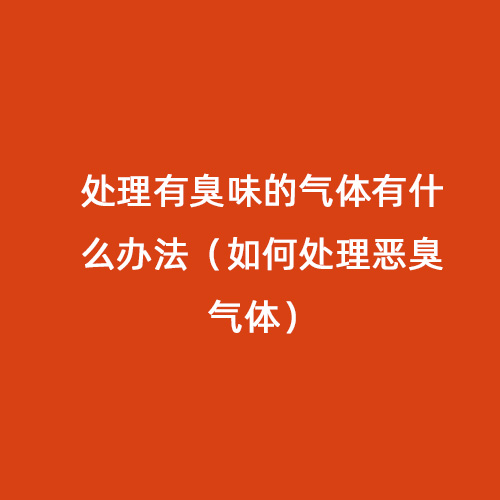 處理有臭味的氣體有什么辦法（如何處理惡臭氣體）